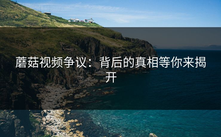 蘑菇视频争议：背后的真相等你来揭开