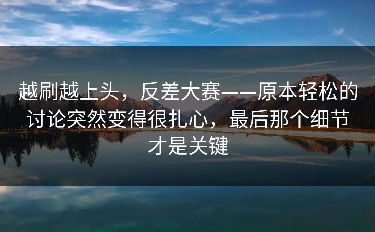 越刷越上头，反差大赛——原本轻松的讨论突然变得很扎心，最后那个细节才是关键