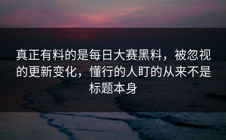 真正有料的是每日大赛黑料，被忽视的更新变化，懂行的人盯的从来不是标题本身