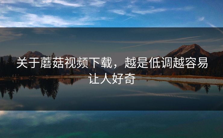 关于蘑菇视频下载，越是低调越容易让人好奇