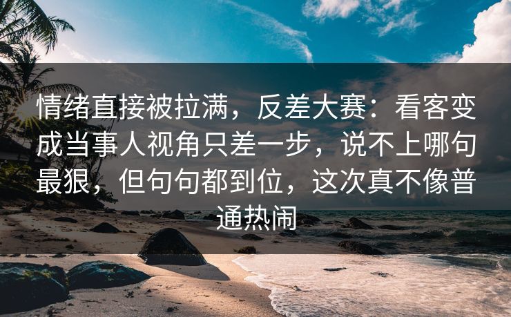 情绪直接被拉满，反差大赛：看客变成当事人视角只差一步，说不上哪句最狠，但句句都到位，这次真不像普通热闹