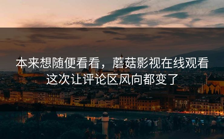 本来想随便看看，蘑菇影视在线观看这次让评论区风向都变了