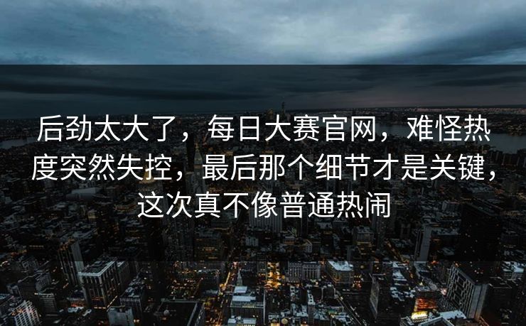 后劲太大了，每日大赛官网，难怪热度突然失控，最后那个细节才是关键，这次真不像普通热闹