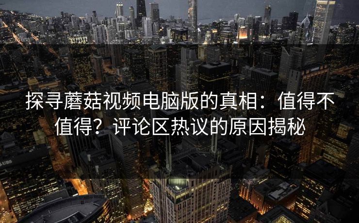 探寻蘑菇视频电脑版的真相：值得不值得？评论区热议的原因揭秘