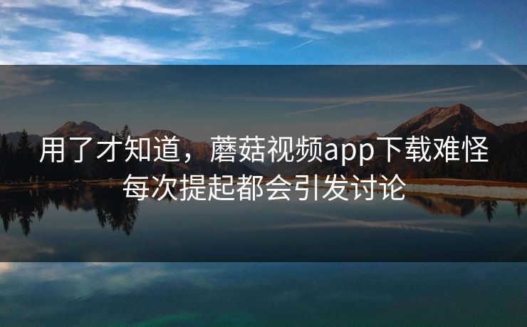 用了才知道，蘑菇视频app下载难怪每次提起都会引发讨论