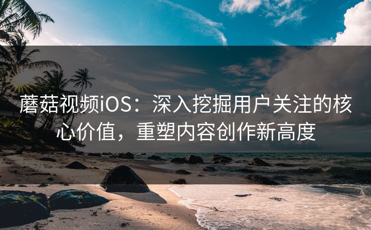 蘑菇视频iOS：深入挖掘用户关注的核心价值，重塑内容创作新高度