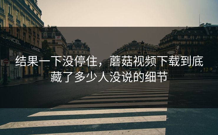 结果一下没停住，蘑菇视频下载到底藏了多少人没说的细节