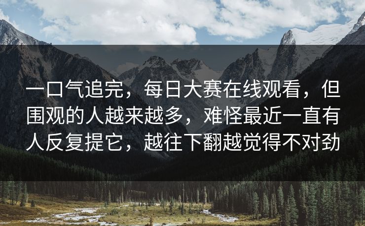 一口气追完，每日大赛在线观看，但围观的人越来越多，难怪最近一直有人反复提它，越往下翻越觉得不对劲