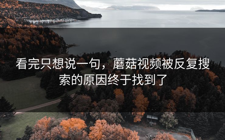看完只想说一句，蘑菇视频被反复搜索的原因终于找到了