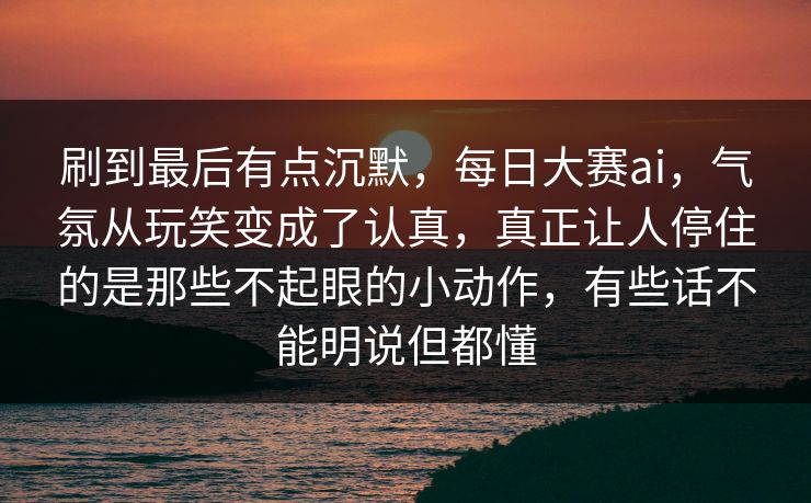 刷到最后有点沉默，每日大赛ai，气氛从玩笑变成了认真，真正让人停住的是那些不起眼的小动作，有些话不能明说但都懂