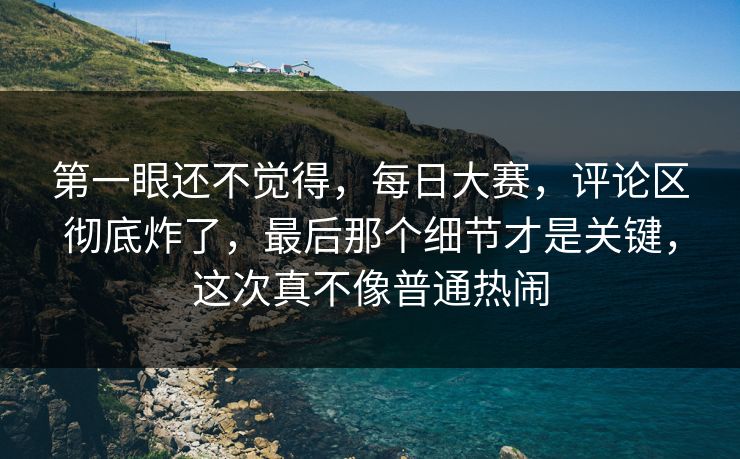 第一眼还不觉得，每日大赛，评论区彻底炸了，最后那个细节才是关键，这次真不像普通热闹